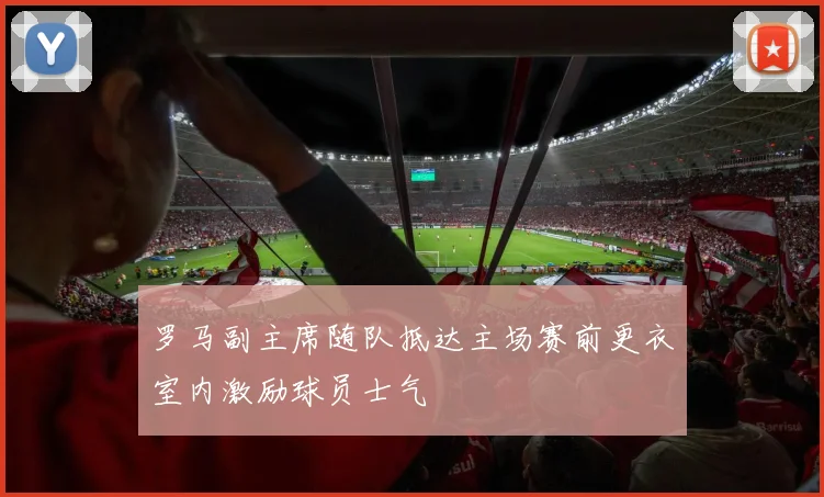 罗马副主席随队抵达主场赛前更衣室内激励球员士气