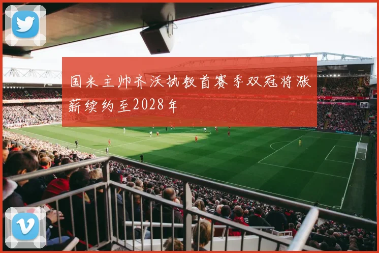 国米主帅齐沃执教首赛季双冠将涨薪续约至2028年