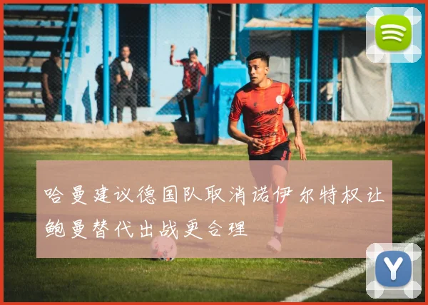 哈曼建议德国队取消诺伊尔特权让鲍曼替代出战更合理