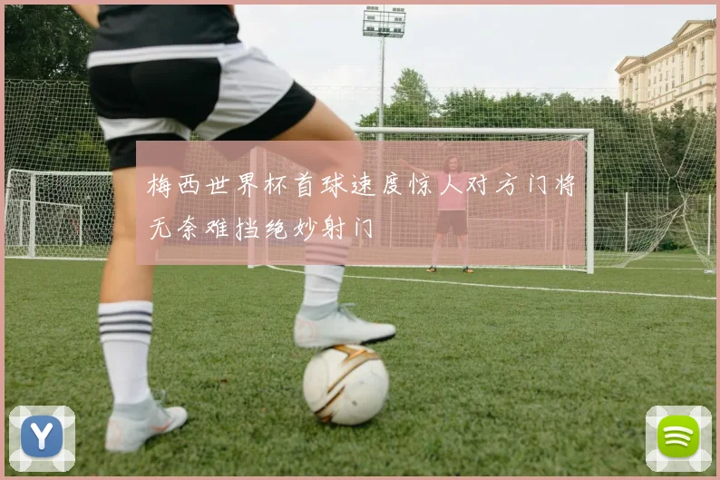 梅西世界杯首球速度惊人对方门将无奈难挡绝妙射门