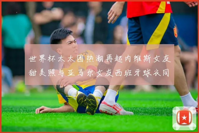 世界杯太太团热潮再起内维斯女友甜美照与亚马尔女友西班牙球衣同框秀