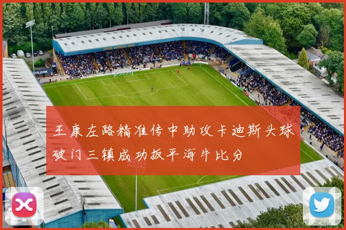 王康左路精准传中助攻卡迪斯头球破门三镇成功扳平海牛比分
