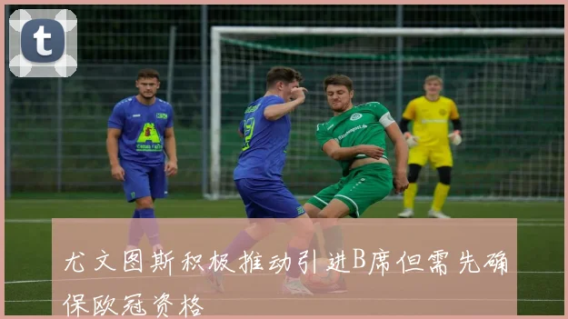 尤文图斯积极推动引进B席但需先确保欧冠资格
