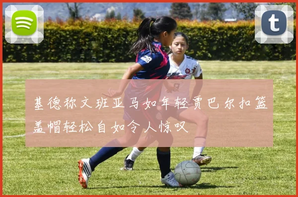 基德称文班亚马如年轻贾巴尔扣篮盖帽轻松自如令人惊叹