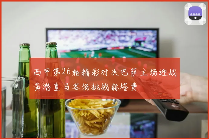西甲第26轮精彩对决巴萨主场迎战黄潜皇马客场挑战赫塔费