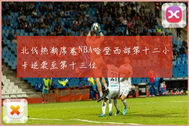 北伐热潮席卷NBA哈登西部第十二小卡逆袭至第十三位