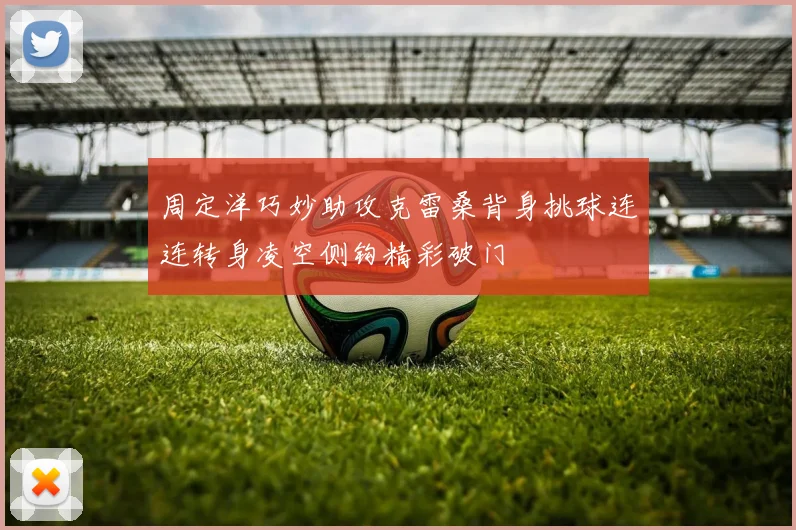 周定洋巧妙助攻克雷桑背身挑球连连转身凌空侧钩精彩破门