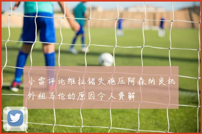 小雷评论维拉错失施压阿森纳良机外租马伦的原因令人费解