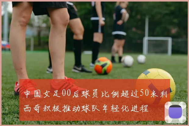 中国女足00后球员比例超过50米利西奇积极推动球队年轻化进程